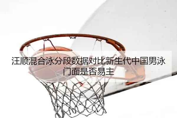 汪顺混合泳分段数据对比新生代中国男泳门面是否易主